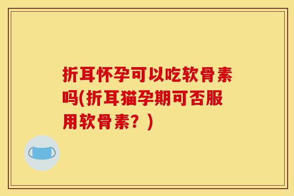 折耳怀孕可以吃软骨素吗(折耳猫孕期可否服用软骨素？)