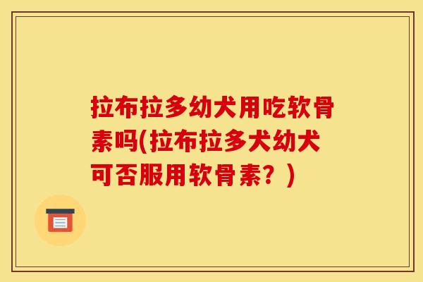 拉布拉多幼犬用吃软骨素吗(拉布拉多犬幼犬可否服用软骨素？)