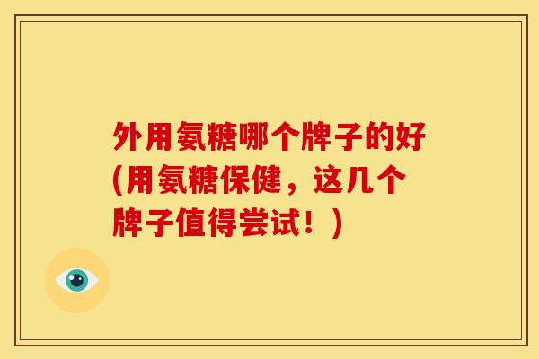 外用氨糖哪个牌子的好(用氨糖保健，这几个牌子值得尝试！)