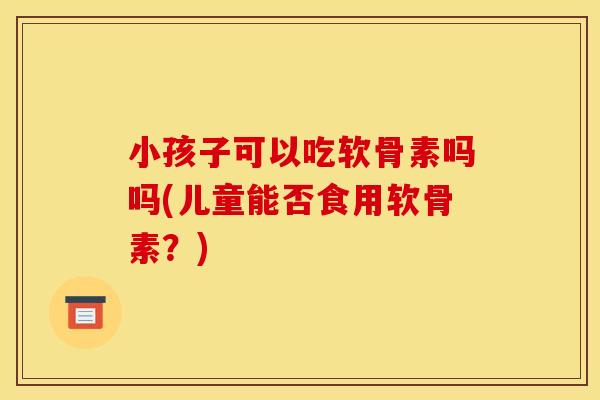 小孩子可以吃软骨素吗吗(儿童能否食用软骨素？)