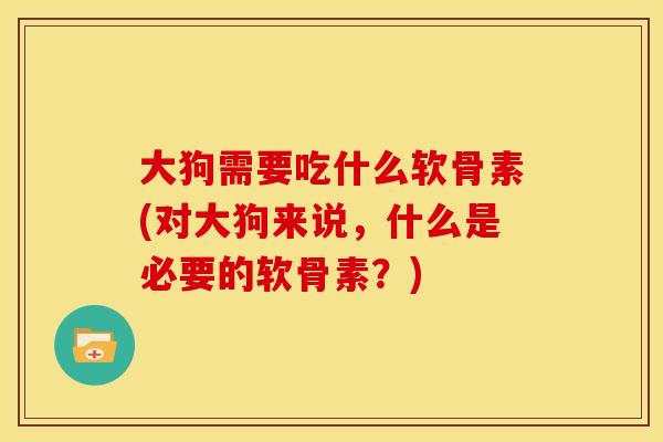 大狗需要吃什么软骨素(对大狗来说,什么是必要的软骨素?) 大狗需要吃什么软骨素(对大狗来说,什么是必要的软骨素?)