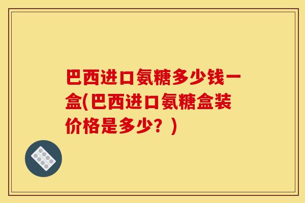 巴西进口氨糖多少钱一盒(巴西进口氨糖盒装价格是多少？)