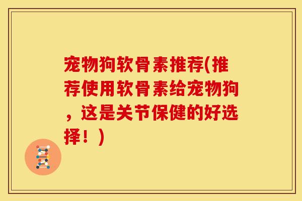 宠物狗软骨素推荐(推荐使用软骨素给宠物狗，这是关节保健的好选择！)