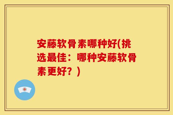 安藤软骨素哪种好(挑选最佳：哪种安藤软骨素更好？)