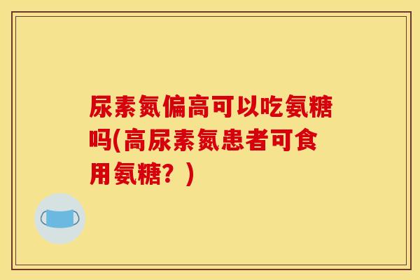 尿素氮偏高可以吃氨糖吗(高尿素氮患者可食用氨糖?) 尿素氮偏高可以吃氨糖吗(高尿素氮患者可食用氨糖?)