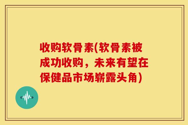 收购软骨素(软骨素被成功收购，未来有望在保健品市场崭露头角)