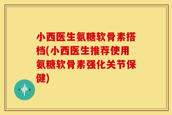 小西医生氨糖软骨素搭档(小西医生推荐使用氨糖软骨素强化关节保健)