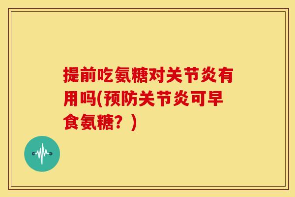 提前吃氨糖对关节炎有用吗(预防关节炎可早食氨糖？)