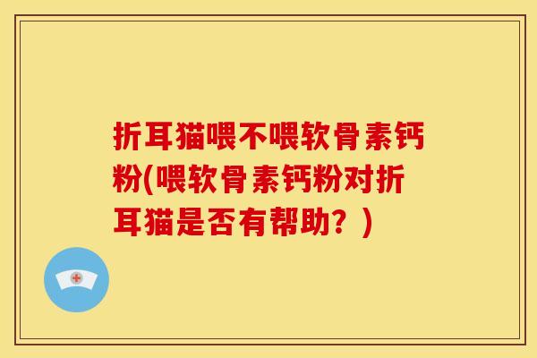 折耳猫喂不喂软骨素钙粉(喂软骨素钙粉对折耳猫是否有帮助？)