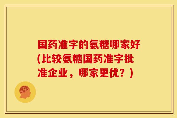 国药准字的氨糖哪家好(比较氨糖国药准字批准企业，哪家更优？)