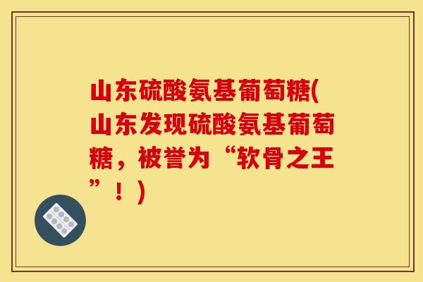 山东硫酸氨基葡萄糖(山东发现硫酸氨基葡萄糖，被誉为“软骨之王”！)