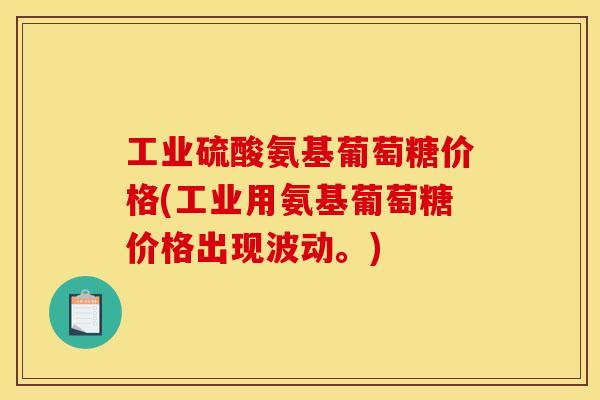 工业硫酸氨基葡萄糖价格(工业用氨基葡萄糖价格出现波动。)