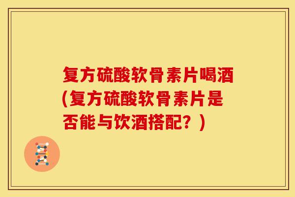 复方硫酸软骨素片喝酒(复方硫酸软骨素片是否能与饮酒搭配？)
