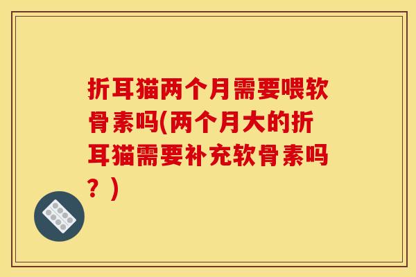折耳猫两个月需要喂软骨素吗(两个月大的折耳猫需要补充软骨素吗?) 折耳猫两个月需要喂软骨素吗(两个月大的折耳猫需要补充软骨素吗?)