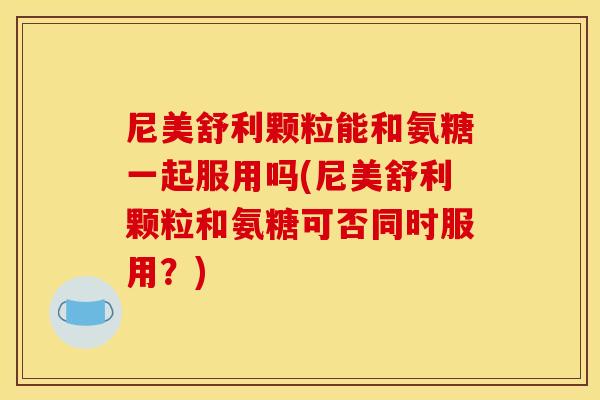 尼美舒利颗粒能和氨糖一起服用吗(尼美舒利颗粒和氨糖可否同时服用？)