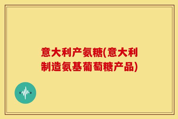 意大利产氨糖(意大利制造氨基葡萄糖产品)