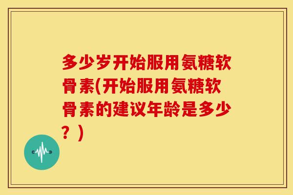 多少岁开始服用氨糖软骨素(开始服用氨糖软骨素的建议年龄是多少？)