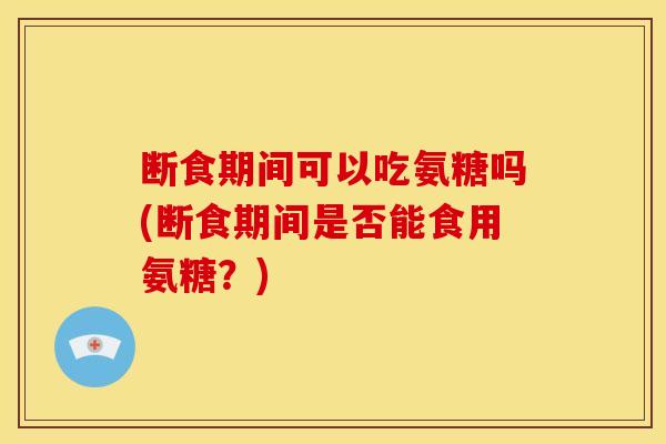 断食期间可以吃氨糖吗(断食期间是否能食用氨糖?) 断食期间可以吃氨糖吗(断食期间是否能食用氨糖?)
