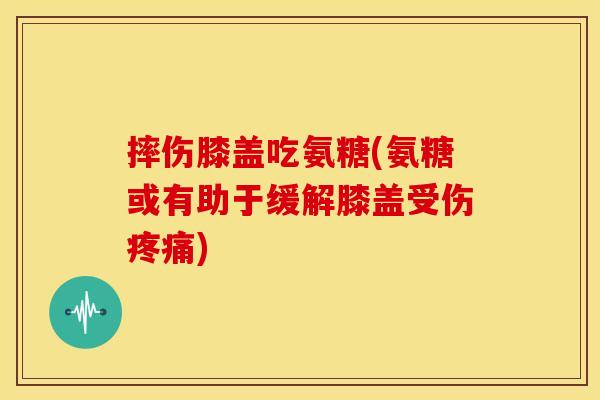 摔伤膝盖吃氨糖(氨糖或有助于缓解膝盖受伤疼痛)