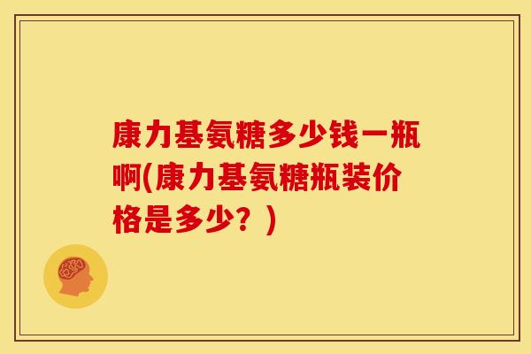 康力基氨糖多少钱一瓶啊(康力基氨糖瓶装价格是多少？)