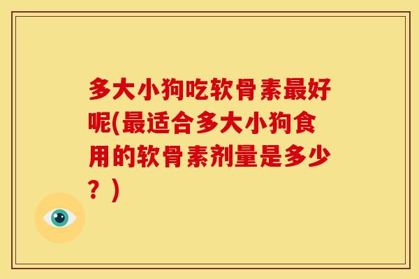 多大小狗吃软骨素最好呢(最适合多大小狗食用的软骨素剂量是多少？)