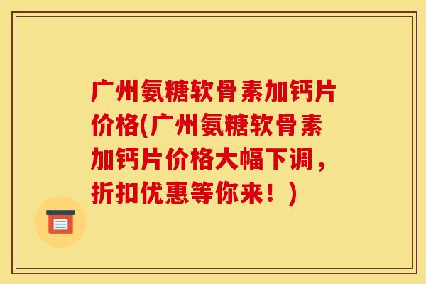 广州氨糖软骨素加钙片价格(广州氨糖软骨素加钙片价格大幅下调，折扣优惠等你来！)