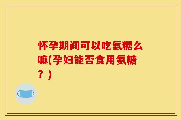 怀孕期间可以吃氨糖么嘛(孕妇能否食用氨糖？)