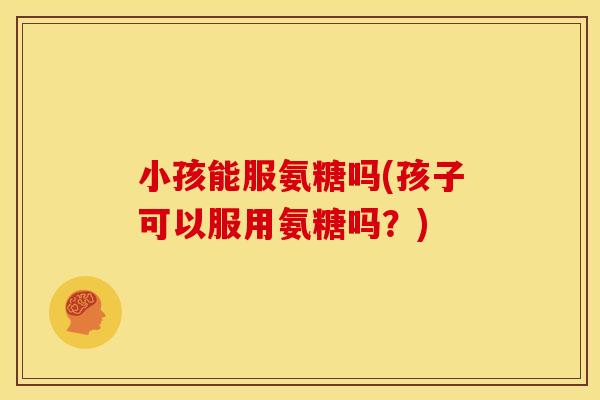 小孩能服氨糖吗(孩子可以服用氨糖吗？)