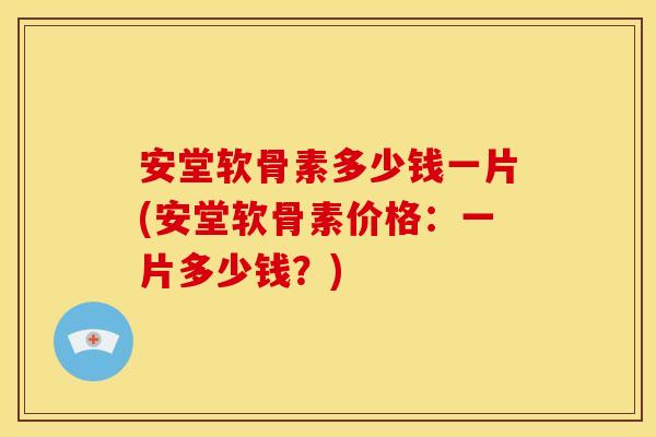 安堂软骨素多少钱一片(安堂软骨素价格：一片多少钱？)