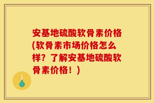 安基地硫酸软骨素价格(软骨素市场价格怎么样？了解安基地硫酸软骨素价格！)