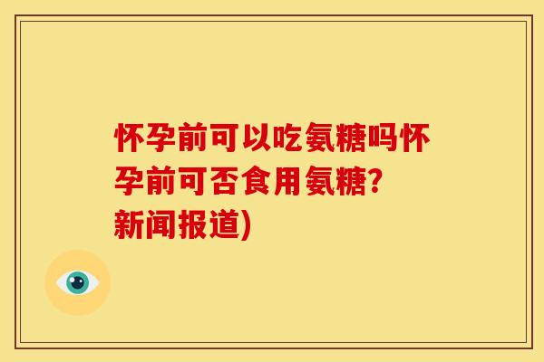 怀孕前可以吃氨糖吗怀孕前可否食用氨糖？ 新闻报道)