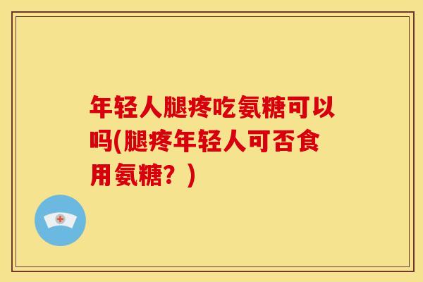 年轻人腿疼吃氨糖可以吗(腿疼年轻人可否食用氨糖？)