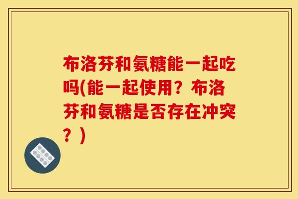 布洛芬和氨糖能一起吃吗(能一起使用？布洛芬和氨糖是否存在冲突？)