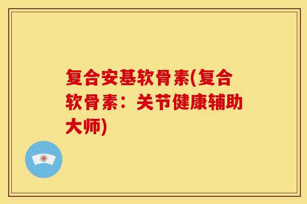 复合安基软骨素(复合软骨素：关节健康辅助大师)