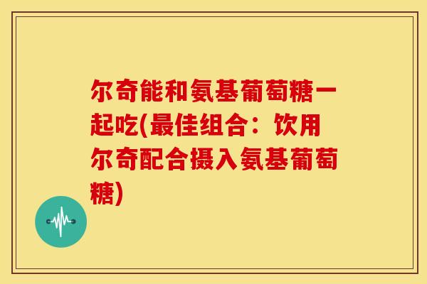 尔奇能和氨基葡萄糖一起吃(最佳组合：饮用尔奇配合摄入氨基葡萄糖)