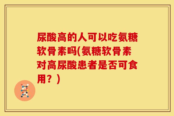 尿酸高的人可以吃氨糖软骨素吗(氨糖软骨素对高尿酸患者是否可食用？)