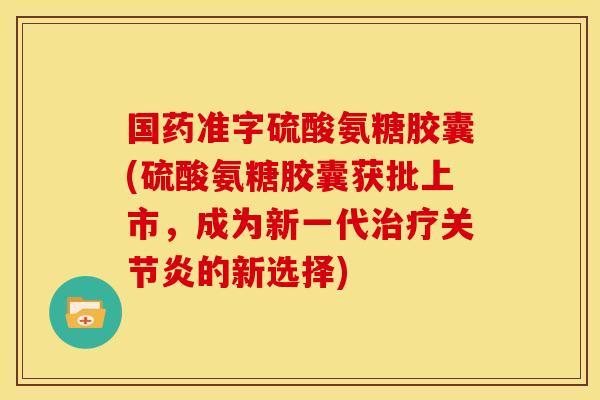 国药准字硫酸氨糖胶囊(硫酸氨糖胶囊获批上市,成为新一代的新选择) 国药准字硫酸氨糖胶囊(硫酸氨糖胶囊获批上市,成为新一代的新选择)