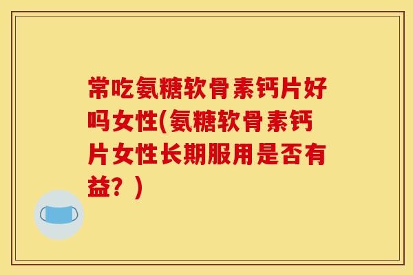 常吃氨糖软骨素钙片好吗女性(氨糖软骨素钙片女性长期服用是否有益？)