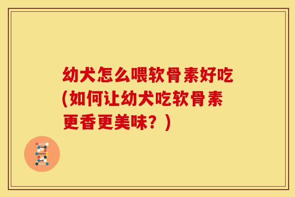 幼犬怎么喂软骨素好吃(如何让幼犬吃软骨素更香更美味？)