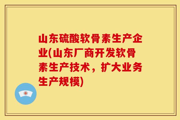 山东硫酸软骨素生产企业(山东厂商开发软骨素生产技术,扩大业务生产规模) 山东硫酸软骨素生产企业(山东厂商开发软骨素生产技术,扩大业务生产规模)