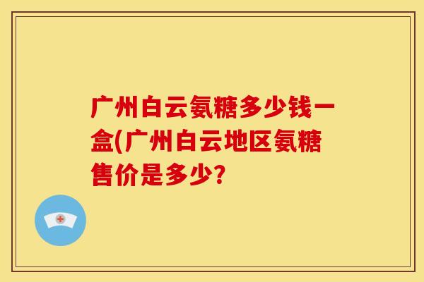 广州白云氨糖多少钱一盒(广州白云地区氨糖售价是多少？