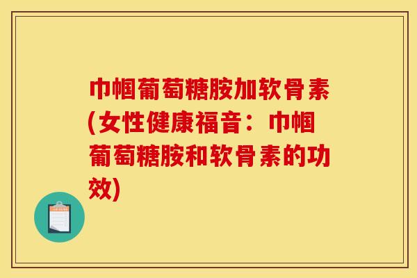 巾帼葡萄糖胺加软骨素(女性健康福音：巾帼葡萄糖胺和软骨素的功效)