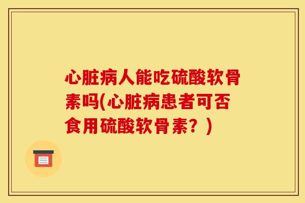 心脏病人能吃硫酸软骨素吗(心脏病患者可否食用硫酸软骨素？)