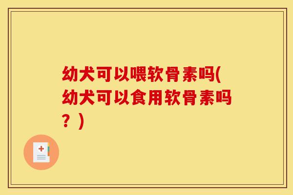 幼犬可以喂软骨素吗(幼犬可以食用软骨素吗？)
