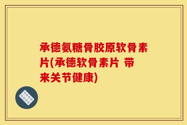 承德氨糖骨胶原软骨素片(承德软骨素片 带来关节健康)