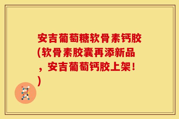 安吉葡萄糖软骨素钙胶(软骨素胶囊再添新品，安吉葡萄钙胶上架！)