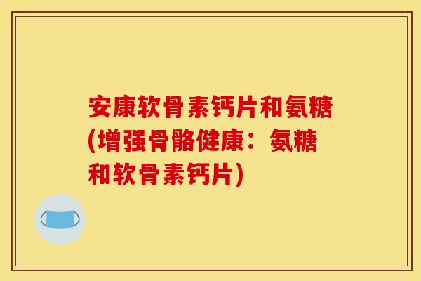 安康软骨素钙片和氨糖(增强骨骼健康：氨糖和软骨素钙片)