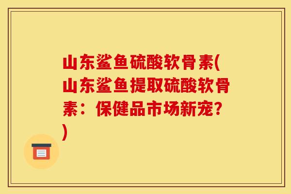 山东鲨鱼硫酸软骨素(山东鲨鱼提取硫酸软骨素：保健品市场新宠？)