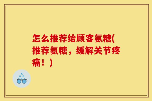 怎么推荐给顾客氨糖(推荐氨糖,缓解关节!) 怎么推荐给顾客氨糖(推荐氨糖,缓解关节!)