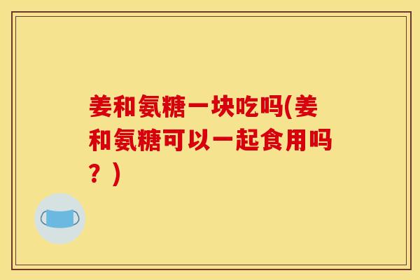姜和氨糖一块吃吗(姜和氨糖可以一起食用吗？)